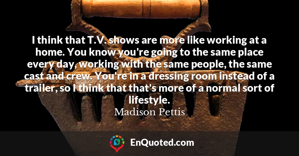 I think that T.V. shows are more like working at a home. You know you're going to the same place every day, working with the same people, the same cast and crew. You're in a dressing room instead of a trailer, so I think that that's more of a normal sort of lifestyle.