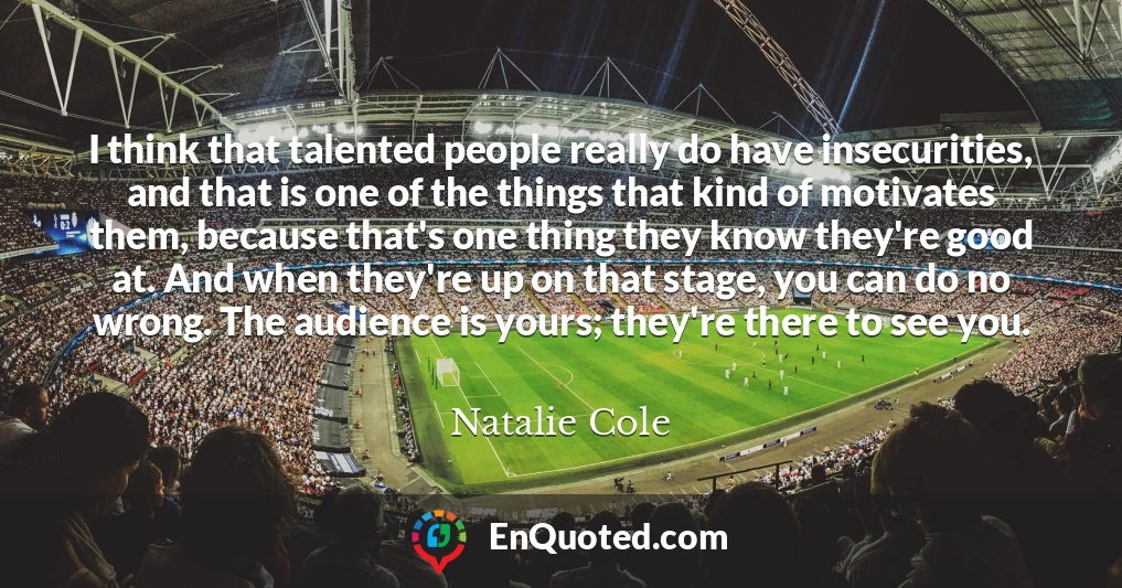 I think that talented people really do have insecurities, and that is one of the things that kind of motivates them, because that's one thing they know they're good at. And when they're up on that stage, you can do no wrong. The audience is yours; they're there to see you.