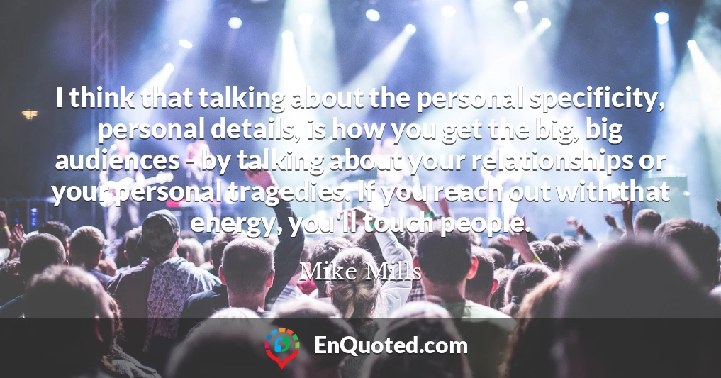 I think that talking about the personal specificity, personal details, is how you get the big, big audiences - by talking about your relationships or your personal tragedies. If you reach out with that energy, you'll touch people.