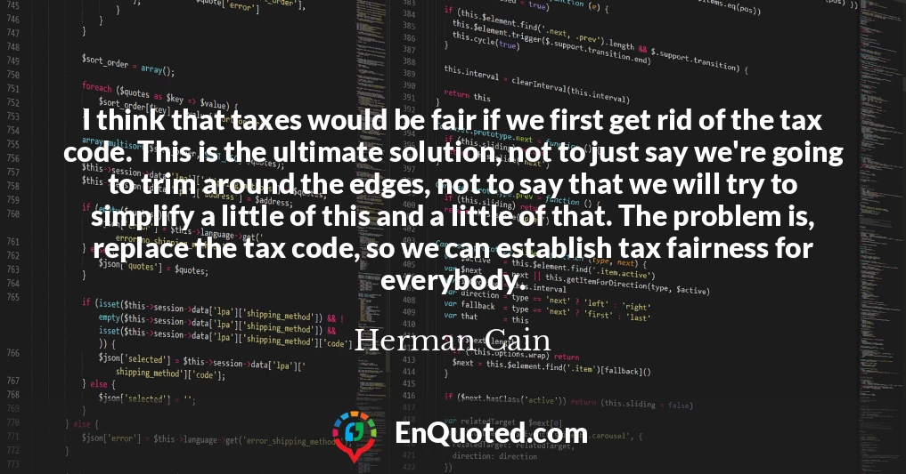 I think that taxes would be fair if we first get rid of the tax code. This is the ultimate solution, not to just say we're going to trim around the edges, not to say that we will try to simplify a little of this and a little of that. The problem is, replace the tax code, so we can establish tax fairness for everybody.