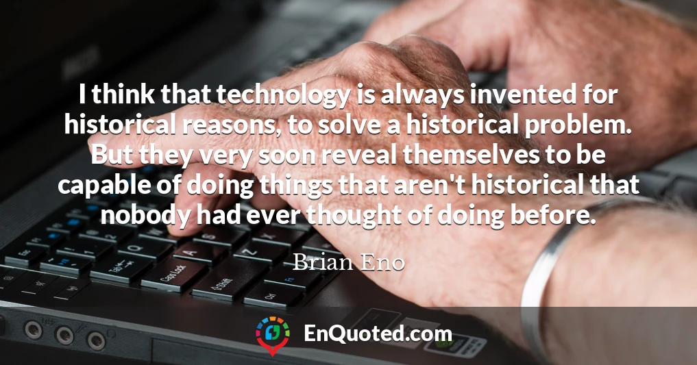 I think that technology is always invented for historical reasons, to solve a historical problem. But they very soon reveal themselves to be capable of doing things that aren't historical that nobody had ever thought of doing before.
