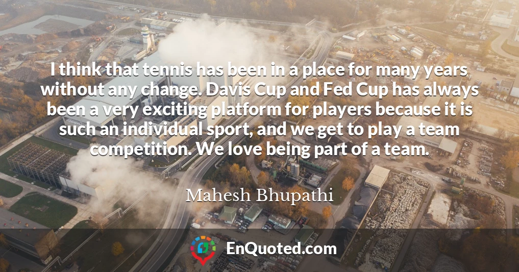 I think that tennis has been in a place for many years without any change. Davis Cup and Fed Cup has always been a very exciting platform for players because it is such an individual sport, and we get to play a team competition. We love being part of a team.
