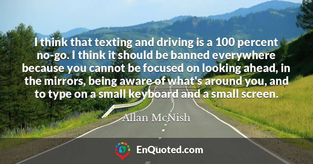 I think that texting and driving is a 100 percent no-go. I think it should be banned everywhere because you cannot be focused on looking ahead, in the mirrors, being aware of what's around you, and to type on a small keyboard and a small screen.