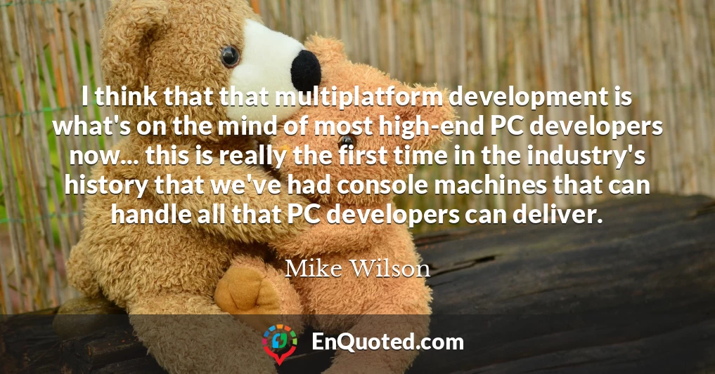 I think that that multiplatform development is what's on the mind of most high-end PC developers now... this is really the first time in the industry's history that we've had console machines that can handle all that PC developers can deliver.