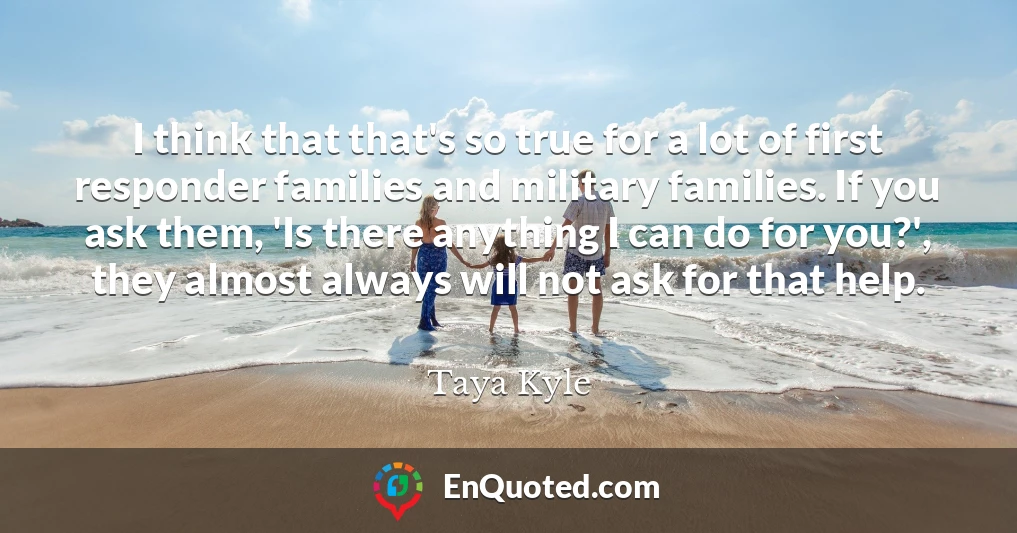 I think that that's so true for a lot of first responder families and military families. If you ask them, 'Is there anything I can do for you?', they almost always will not ask for that help.