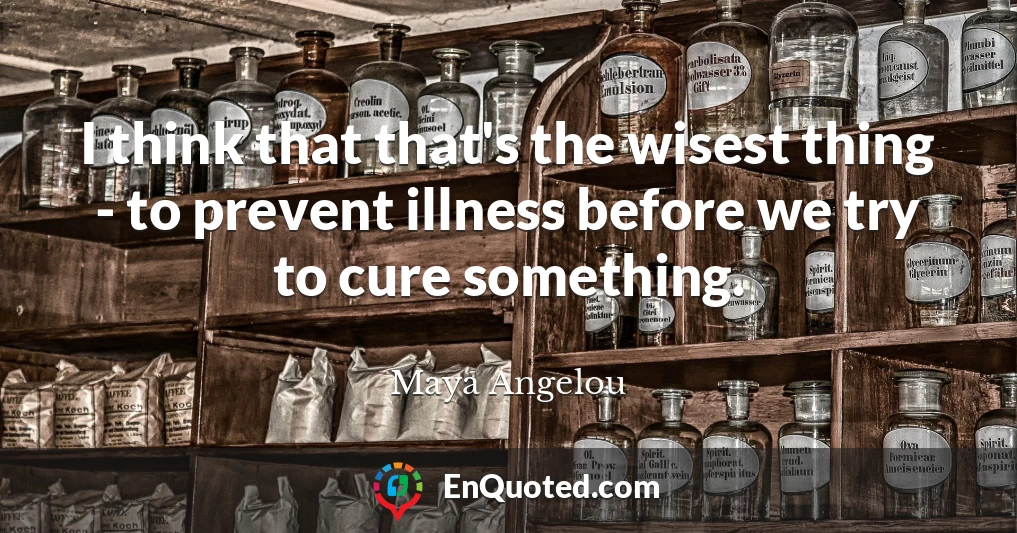 I think that that's the wisest thing - to prevent illness before we try to cure something.