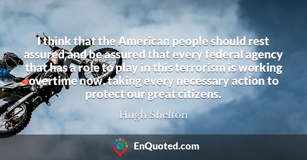 I think that the American people should rest assured and be assured that every federal agency that has a role to play in this terrorism is working overtime now, taking every necessary action to protect our great citizens.