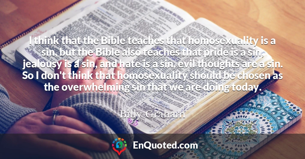 I think that the Bible teaches that homosexuality is a sin, but the Bible also teaches that pride is a sin, jealousy is a sin, and hate is a sin, evil thoughts are a sin. So I don't think that homosexuality should be chosen as the overwhelming sin that we are doing today.