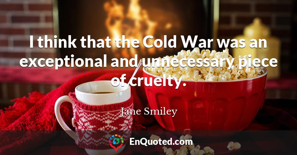 I think that the Cold War was an exceptional and unnecessary piece of cruelty.