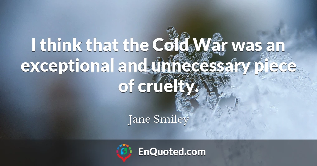 I think that the Cold War was an exceptional and unnecessary piece of cruelty.