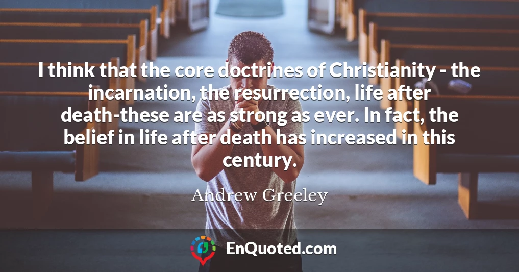 I think that the core doctrines of Christianity - the incarnation, the resurrection, life after death-these are as strong as ever. In fact, the belief in life after death has increased in this century.
