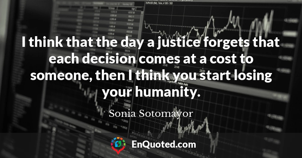I think that the day a justice forgets that each decision comes at a cost to someone, then I think you start losing your humanity.