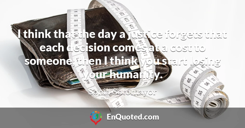 I think that the day a justice forgets that each decision comes at a cost to someone, then I think you start losing your humanity.
