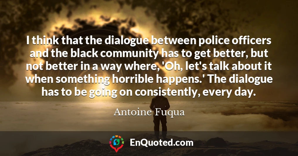 I think that the dialogue between police officers and the black community has to get better, but not better in a way where, 'Oh, let's talk about it when something horrible happens.' The dialogue has to be going on consistently, every day.