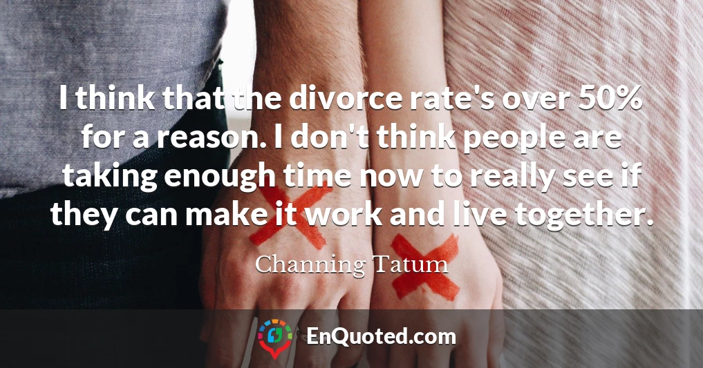 I think that the divorce rate's over 50% for a reason. I don't think people are taking enough time now to really see if they can make it work and live together.