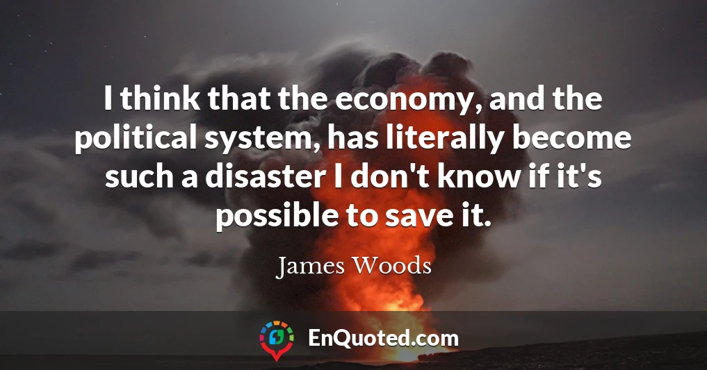 I think that the economy, and the political system, has literally become such a disaster I don't know if it's possible to save it.