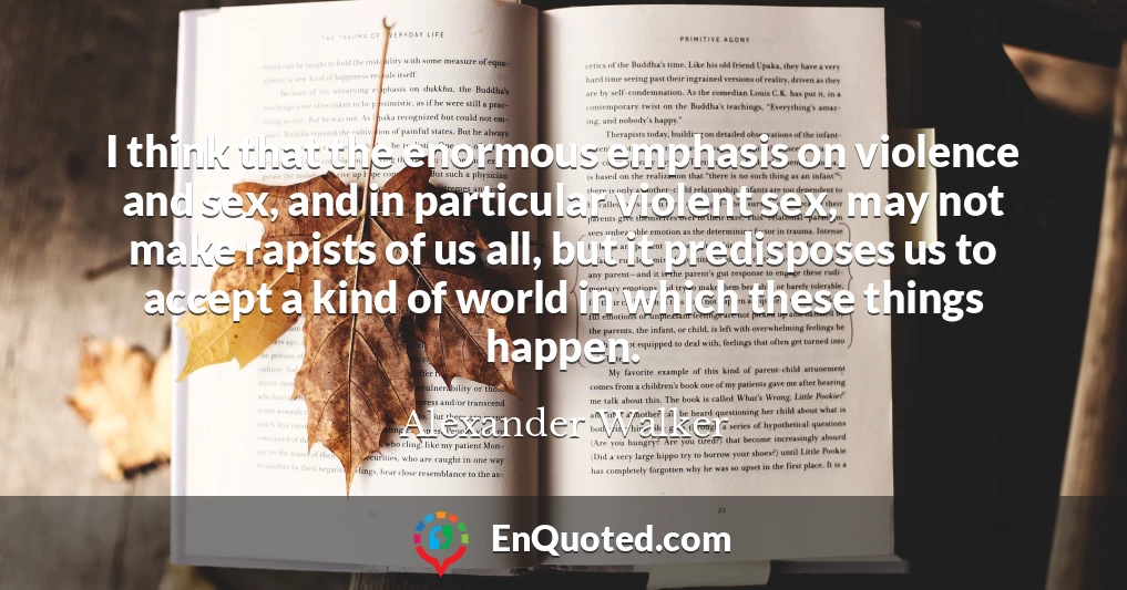 I think that the enormous emphasis on violence and sex, and in particular violent sex, may not make rapists of us all, but it predisposes us to accept a kind of world in which these things happen.