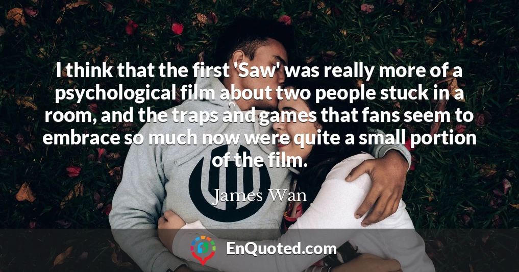 I think that the first 'Saw' was really more of a psychological film about two people stuck in a room, and the traps and games that fans seem to embrace so much now were quite a small portion of the film.