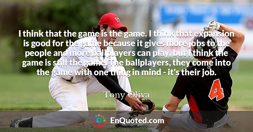 I think that the game is the game. I think that expansion is good for the game because it gives more jobs to the people and more ballplayers can play, but I think the game is still the game. The ballplayers, they come into the game with one thing in mind - it's their job.