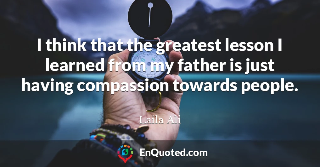 I think that the greatest lesson I learned from my father is just having compassion towards people.