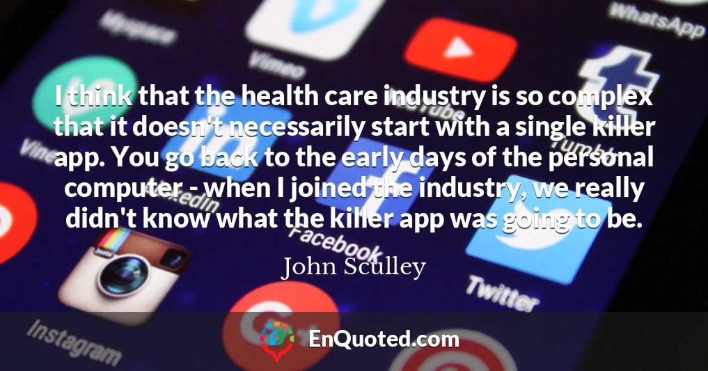 I think that the health care industry is so complex that it doesn't necessarily start with a single killer app. You go back to the early days of the personal computer - when I joined the industry, we really didn't know what the killer app was going to be.