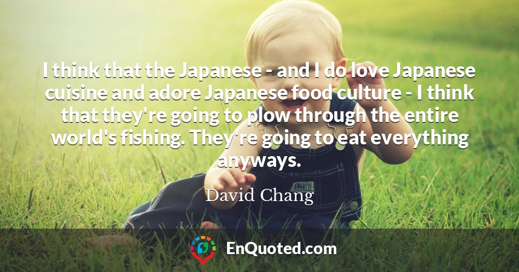 I think that the Japanese - and I do love Japanese cuisine and adore Japanese food culture - I think that they're going to plow through the entire world's fishing. They're going to eat everything anyways.