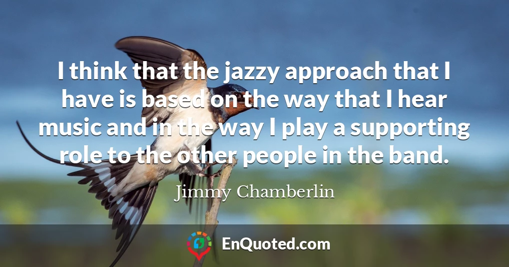 I think that the jazzy approach that I have is based on the way that I hear music and in the way I play a supporting role to the other people in the band.