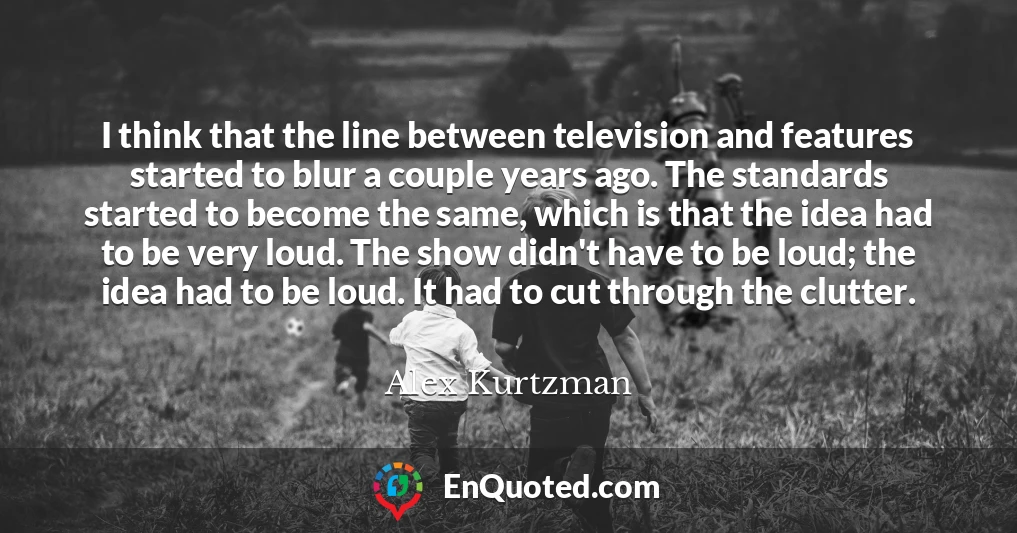 I think that the line between television and features started to blur a couple years ago. The standards started to become the same, which is that the idea had to be very loud. The show didn't have to be loud; the idea had to be loud. It had to cut through the clutter.