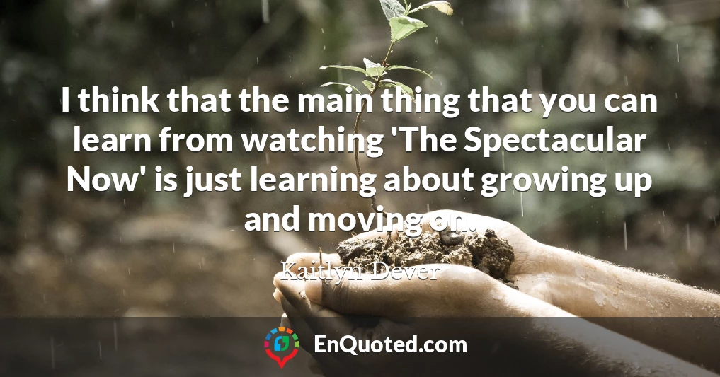 I think that the main thing that you can learn from watching 'The Spectacular Now' is just learning about growing up and moving on.