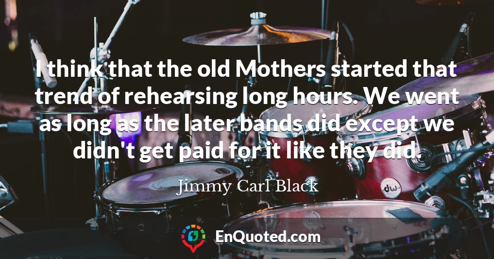 I think that the old Mothers started that trend of rehearsing long hours. We went as long as the later bands did except we didn't get paid for it like they did.