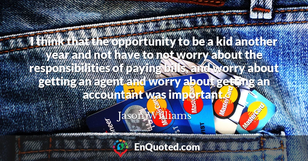 I think that the opportunity to be a kid another year and not have to not worry about the responsibilities of paying bills, and worry about getting an agent and worry about getting an accountant was important.