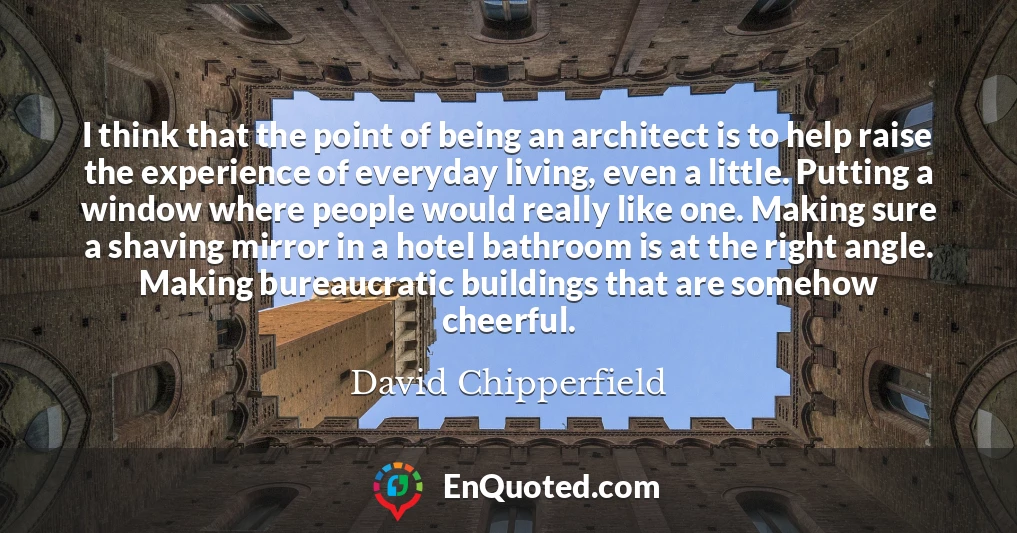 I think that the point of being an architect is to help raise the experience of everyday living, even a little. Putting a window where people would really like one. Making sure a shaving mirror in a hotel bathroom is at the right angle. Making bureaucratic buildings that are somehow cheerful.
