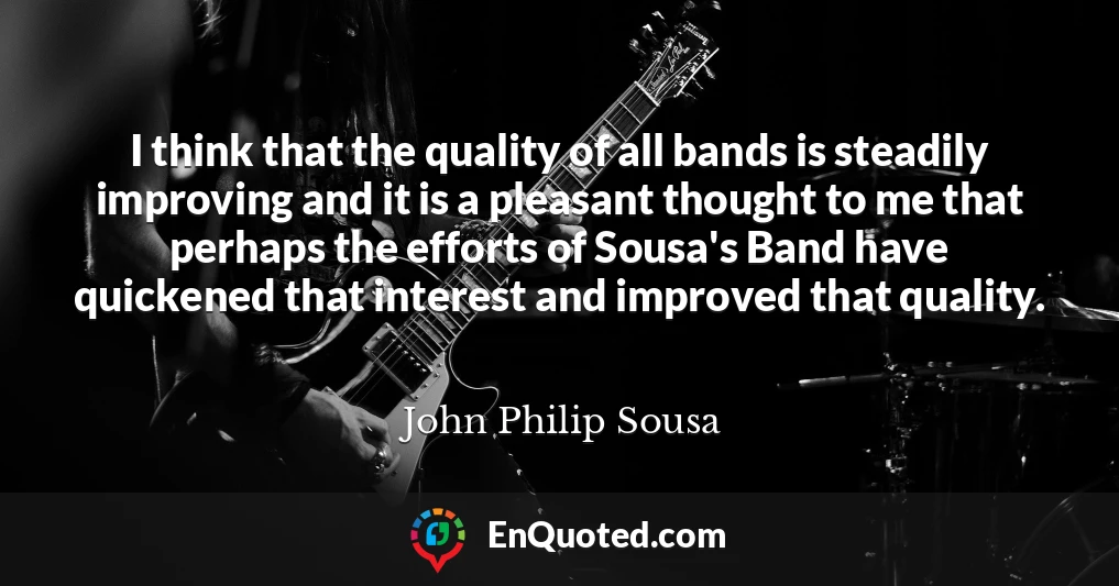 I think that the quality of all bands is steadily improving and it is a pleasant thought to me that perhaps the efforts of Sousa's Band have quickened that interest and improved that quality.