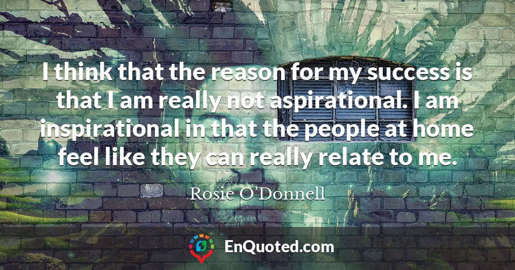 I think that the reason for my success is that I am really not aspirational. I am inspirational in that the people at home feel like they can really relate to me.