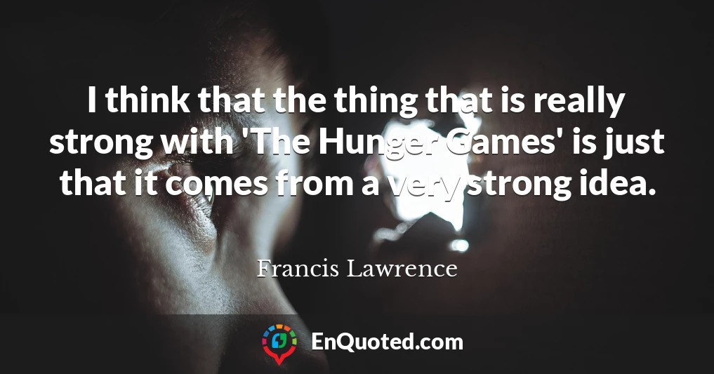 I think that the thing that is really strong with 'The Hunger Games' is just that it comes from a very strong idea.