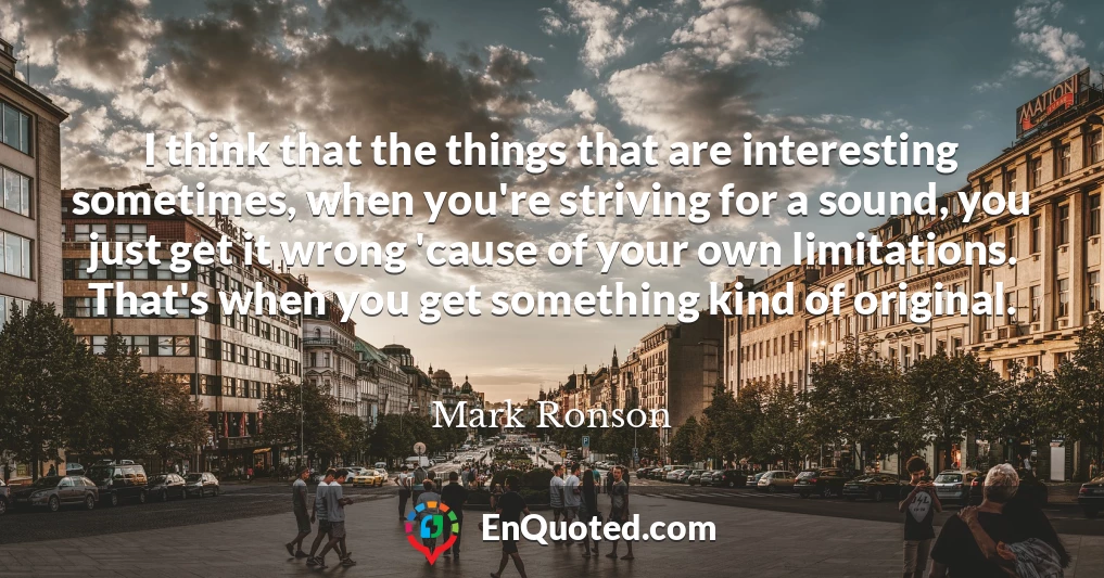 I think that the things that are interesting sometimes, when you're striving for a sound, you just get it wrong 'cause of your own limitations. That's when you get something kind of original.