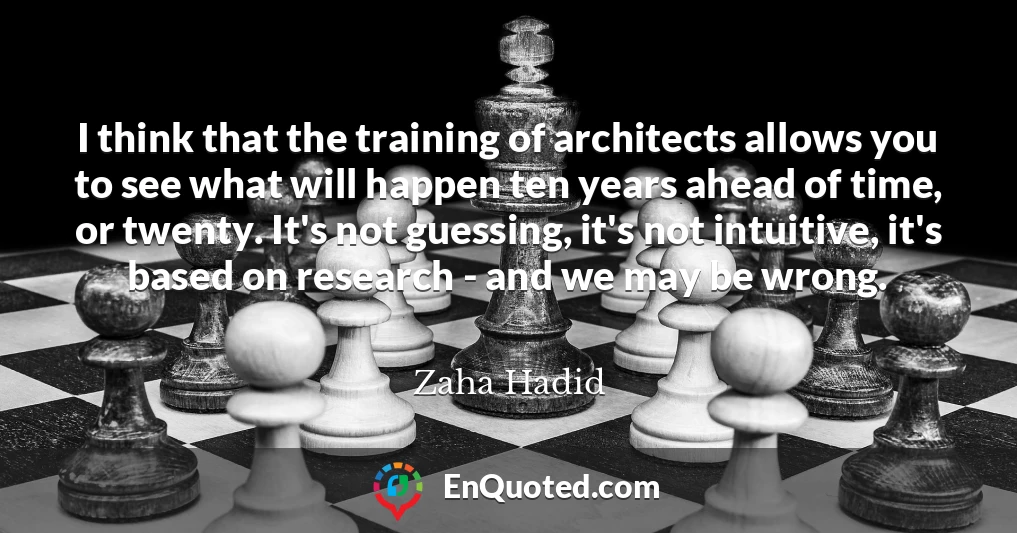 I think that the training of architects allows you to see what will happen ten years ahead of time, or twenty. It's not guessing, it's not intuitive, it's based on research - and we may be wrong.