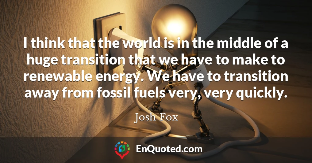 I think that the world is in the middle of a huge transition that we have to make to renewable energy. We have to transition away from fossil fuels very, very quickly.