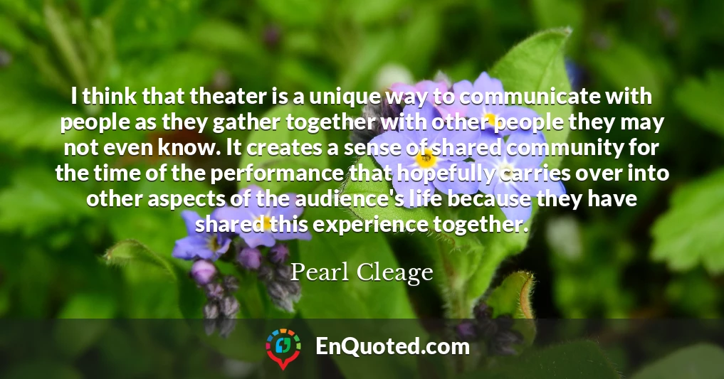 I think that theater is a unique way to communicate with people as they gather together with other people they may not even know. It creates a sense of shared community for the time of the performance that hopefully carries over into other aspects of the audience's life because they have shared this experience together.