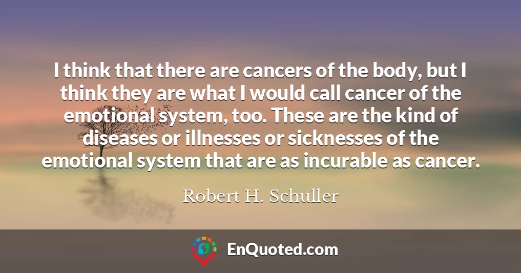 I think that there are cancers of the body, but I think they are what I would call cancer of the emotional system, too. These are the kind of diseases or illnesses or sicknesses of the emotional system that are as incurable as cancer.