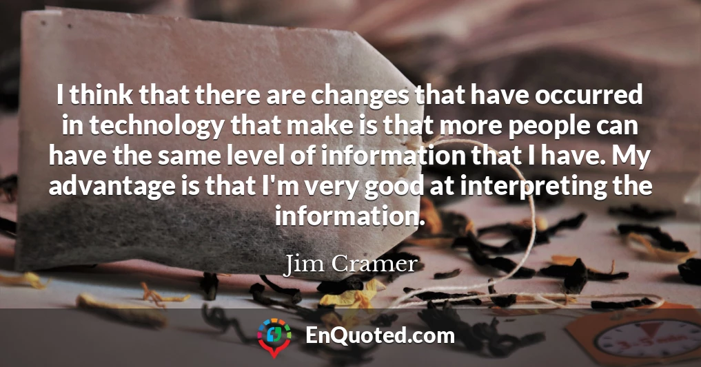 I think that there are changes that have occurred in technology that make is that more people can have the same level of information that I have. My advantage is that I'm very good at interpreting the information.