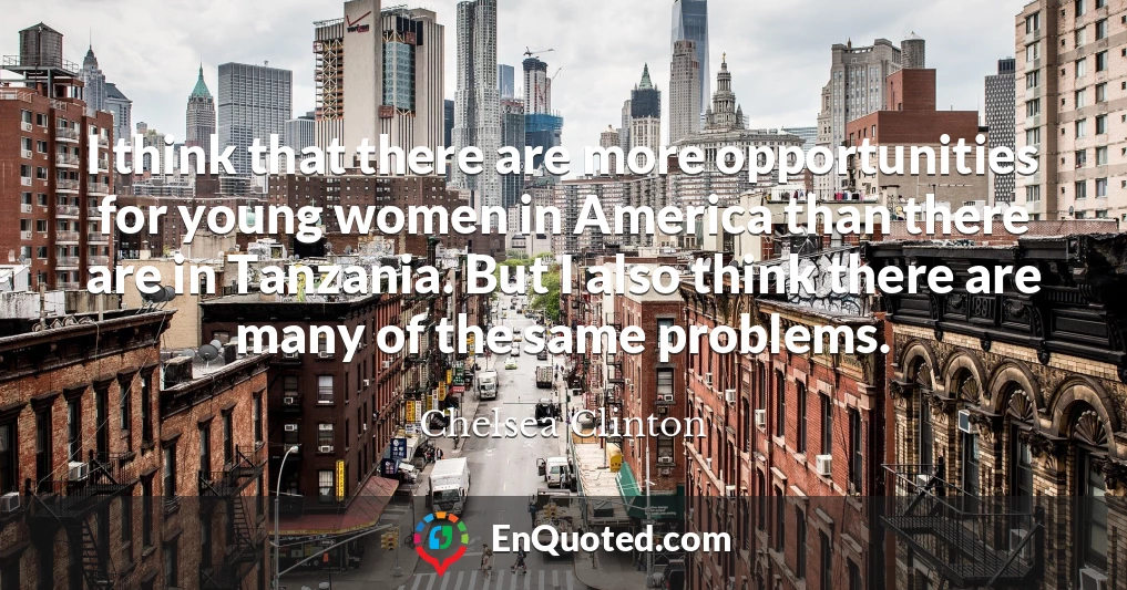 I think that there are more opportunities for young women in America than there are in Tanzania. But I also think there are many of the same problems.