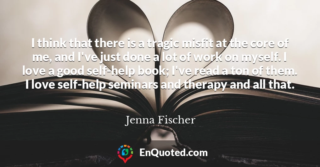 I think that there is a tragic misfit at the core of me, and I've just done a lot of work on myself. I love a good self-help book; I've read a ton of them. I love self-help seminars and therapy and all that.