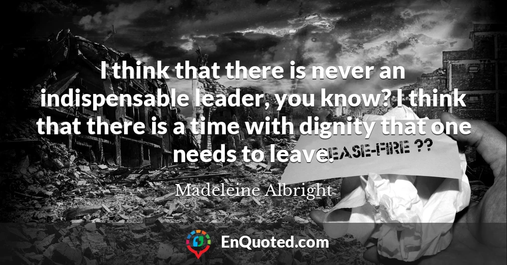 I think that there is never an indispensable leader, you know? I think that there is a time with dignity that one needs to leave.