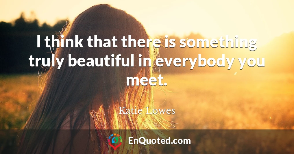 I think that there is something truly beautiful in everybody you meet.