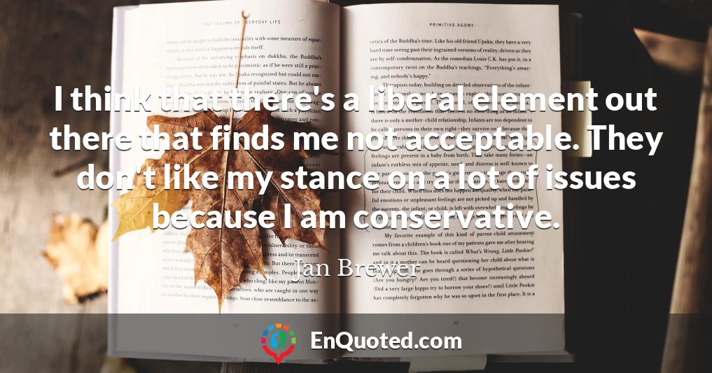 I think that there's a liberal element out there that finds me not acceptable. They don't like my stance on a lot of issues because I am conservative.
