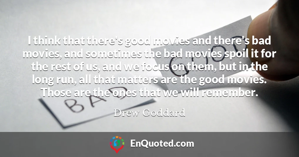 I think that there's good movies and there's bad movies, and sometimes the bad movies spoil it for the rest of us, and we focus on them, but in the long run, all that matters are the good movies. Those are the ones that we will remember.