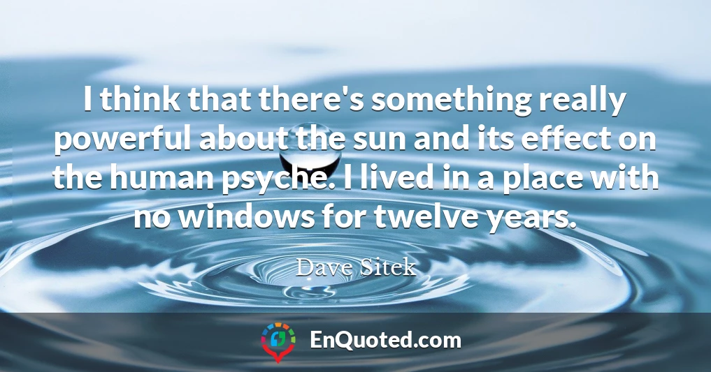 I think that there's something really powerful about the sun and its effect on the human psyche. I lived in a place with no windows for twelve years.