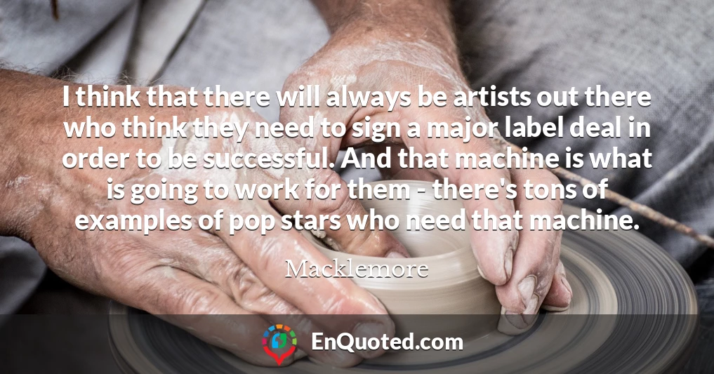 I think that there will always be artists out there who think they need to sign a major label deal in order to be successful. And that machine is what is going to work for them - there's tons of examples of pop stars who need that machine.