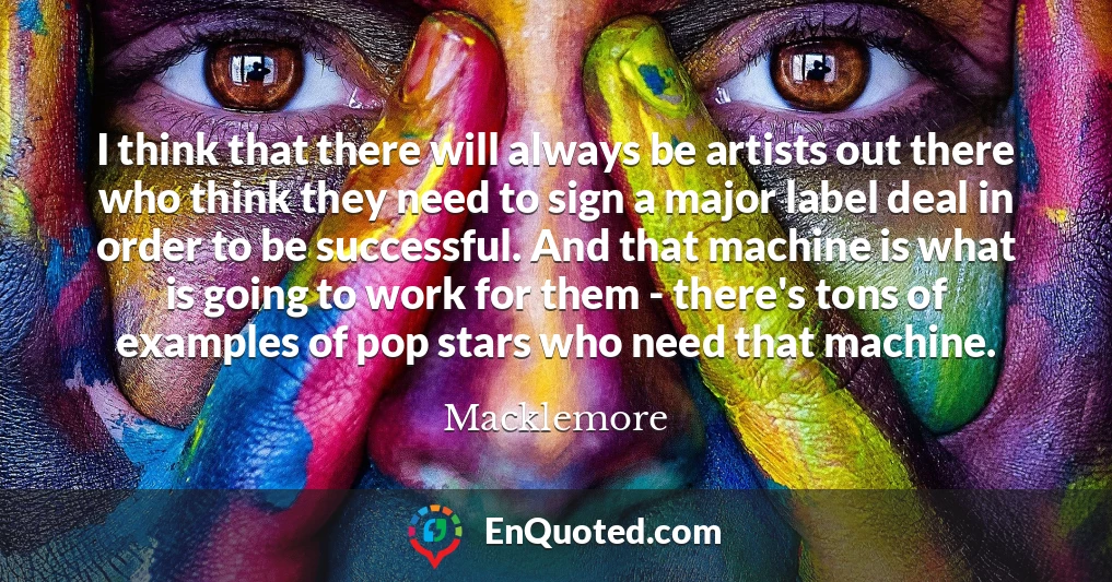 I think that there will always be artists out there who think they need to sign a major label deal in order to be successful. And that machine is what is going to work for them - there's tons of examples of pop stars who need that machine.